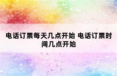 电话订票每天几点开始 电话订票时间几点开始